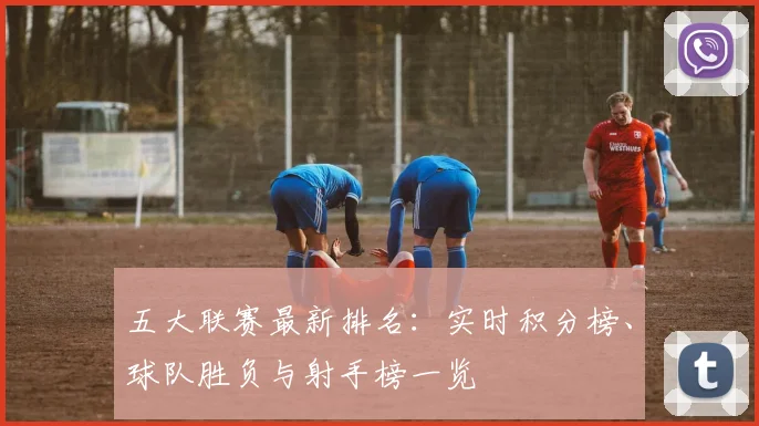 五大联赛最新排名:实时积分榜、球队胜负与射手榜一览