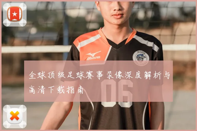 全球顶级足球赛事录像深度解析与高清下载指南